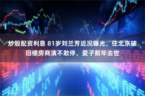 炒股配资利息 81岁刘兰芳近况曝光，住北京破旧楼房商演不敢停，爱子前年去世