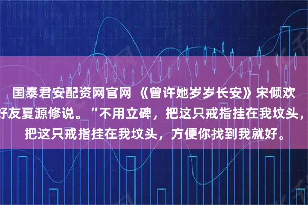 国泰君安配资网官网 《曾许她岁岁长安》宋倾欢许京墨 我死时，跟好友夏源修说。“不用立碑，把这只戒指挂在我坟头，方便你找到我就好。