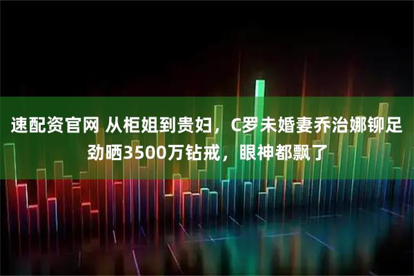 速配资官网 从柜姐到贵妇，C罗未婚妻乔治娜铆足劲晒3500万钻戒，眼神都飘了
