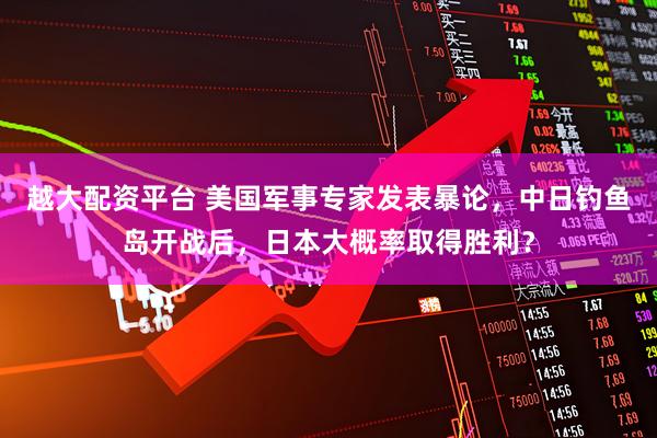 越大配资平台 美国军事专家发表暴论，中日钓鱼岛开战后，日本大概率取得胜利？