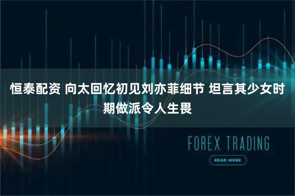 恒泰配资 向太回忆初见刘亦菲细节 坦言其少女时期做派令人生畏