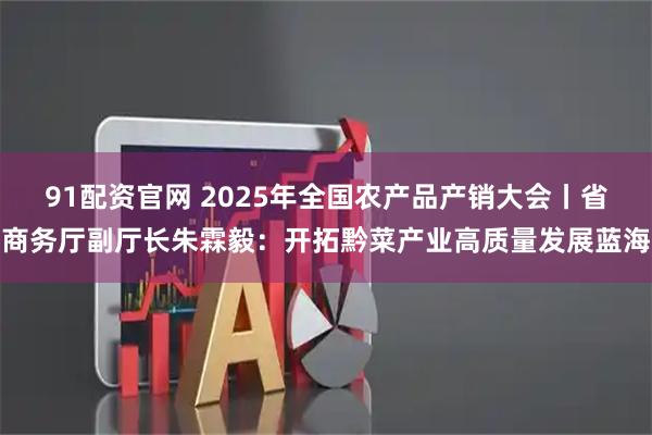 91配资官网 2025年全国农产品产销大会丨省商务厅副厅长朱霖毅:开拓黔菜产业高质量发展蓝海