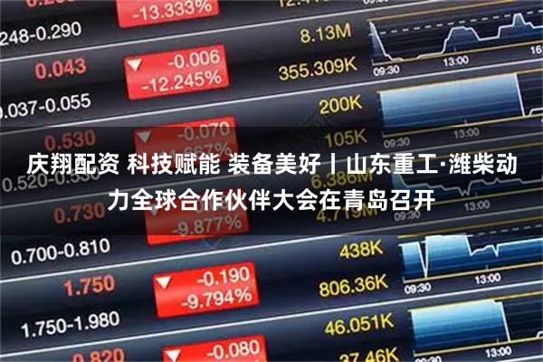 庆翔配资 科技赋能 装备美好丨山东重工·潍柴动力全球合作伙伴大会在青岛召开