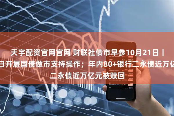 天宇配资官网官网 财联社债市早参10月21日|财政部今日开展国债做市支持操作;年内80+银行二永债近万亿元被赎回