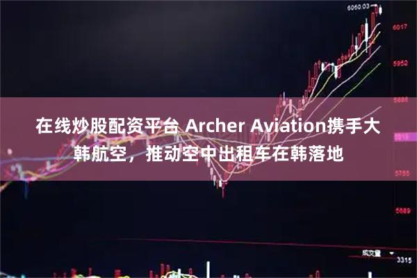 在线炒股配资平台 Archer Aviation携手大韩航空，推动空中出租车在韩落地