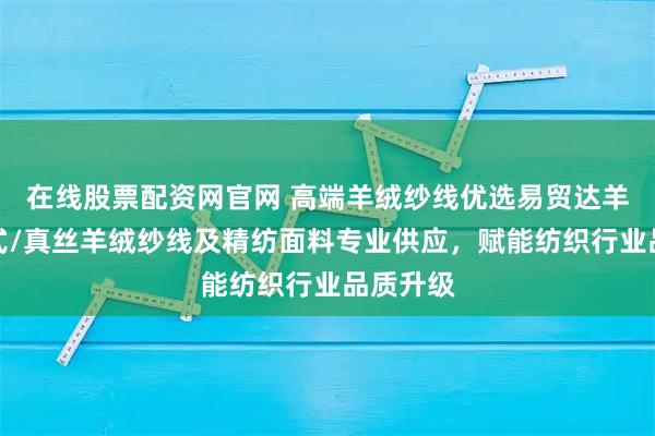 在线股票配资网官网 高端羊绒纱线优选易贸达羊绒,花式/真丝羊绒纱线及精纺面料专业供应,赋能纺织行业品质升级
