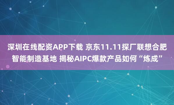 深圳在线配资APP下载 京东11.11探厂联想合肥智能制造基地 揭秘AIPC爆款产品如何“炼成”
