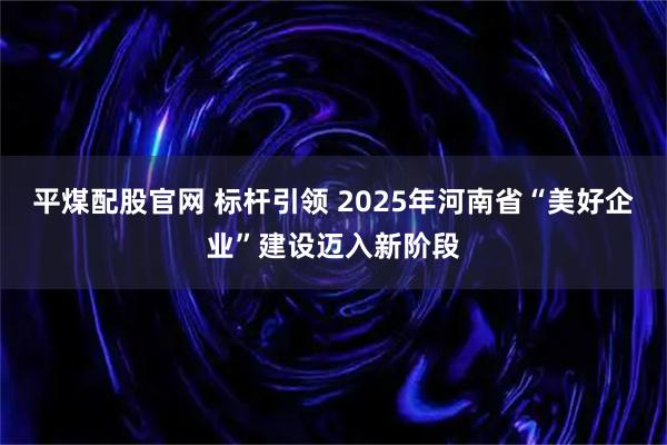 平煤配股官网 标杆引领 2025年河南省“美好企业”建设迈入新阶段