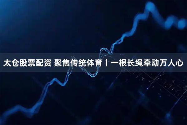 太仓股票配资 聚焦传统体育丨一根长绳牵动万人心