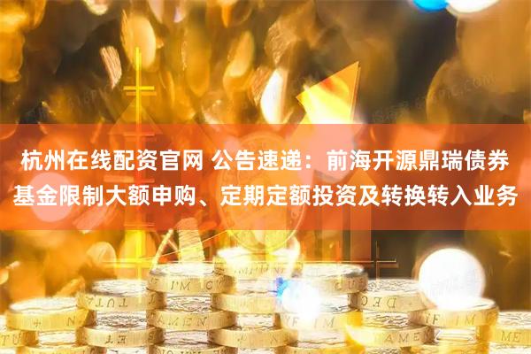 杭州在线配资官网 公告速递：前海开源鼎瑞债券基金限制大额申购、定期定额投资及转换转入业务