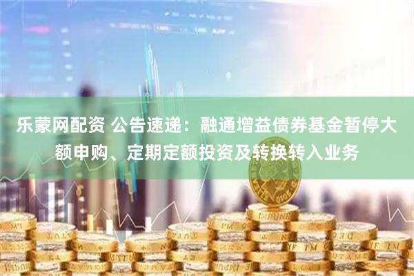 乐蒙网配资 公告速递：融通增益债券基金暂停大额申购、定期定额投资及转换转入业务