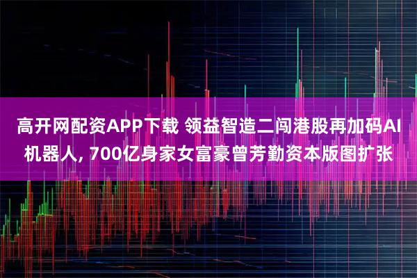 高开网配资APP下载 领益智造二闯港股再加码AI机器人, 700亿身家女富豪曾芳勤资本版图扩张