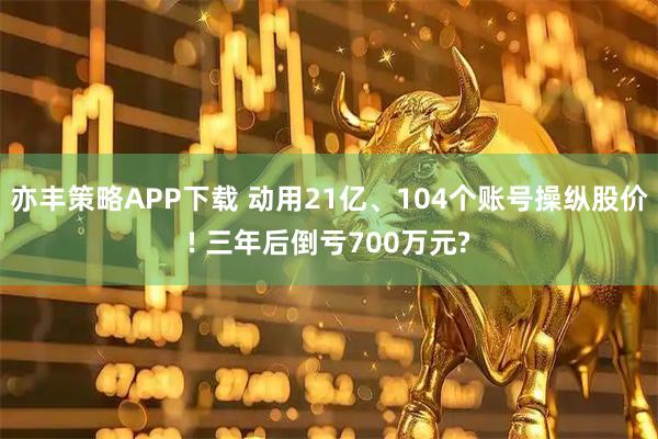 亦丰策略APP下载 动用21亿、104个账号操纵股价! 三年后倒亏700万元?
