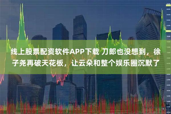 线上股票配资软件APP下载 刀郎也没想到，徐子尧再破天花板，让云朵和整个娱乐圈沉默了