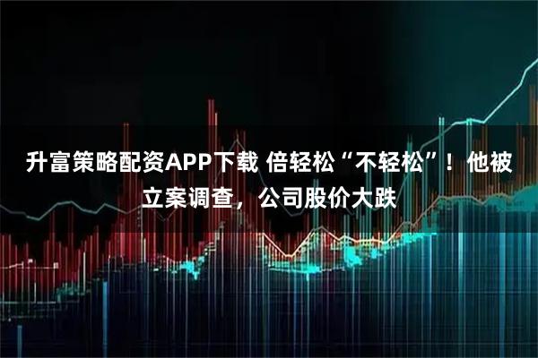 升富策略配资APP下载 倍轻松“不轻松”！他被立案调查，公司股价大跌
