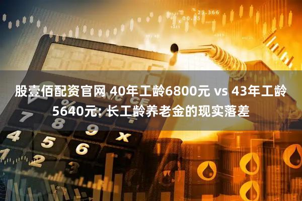股壹佰配资官网 40年工龄6800元 vs 43年工龄5640元: 长工龄养老金的现实落差