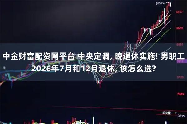 中金财富配资网平台 中央定调, 晚退休实施! 男职工2026年7月和12月退休, 该怎么选?