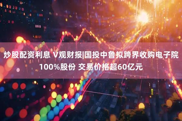 炒股配资利息 V观财报|国投中鲁拟跨界收购电子院100%股份 交易价格超60亿元