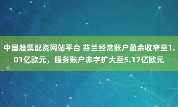 中国股票配资网站平台 芬兰经常账户盈余收窄至1.01亿欧元，服务账户赤字扩大至5.17亿欧元