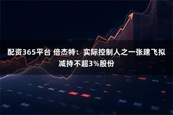 配资365平台 倍杰特：实际控制人之一张建飞拟减持不超3%股份