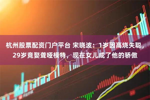 杭州股票配资门户平台 宋晓波：1岁因高烧失聪，29岁竟娶聋哑模特，现在女儿成了他的骄傲