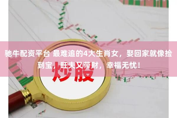 驰牛配资平台 最难追的4大生肖女，娶回家就像捡到宝，旺夫又带财，幸福无忧！