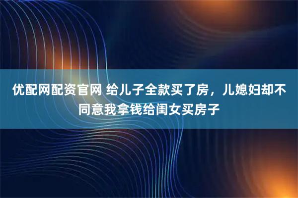 优配网配资官网 给儿子全款买了房，儿媳妇却不同意我拿钱给闺女买房子