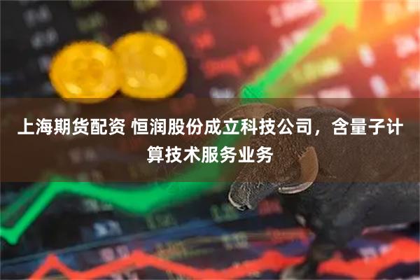 上海期货配资 恒润股份成立科技公司，含量子计算技术服务业务