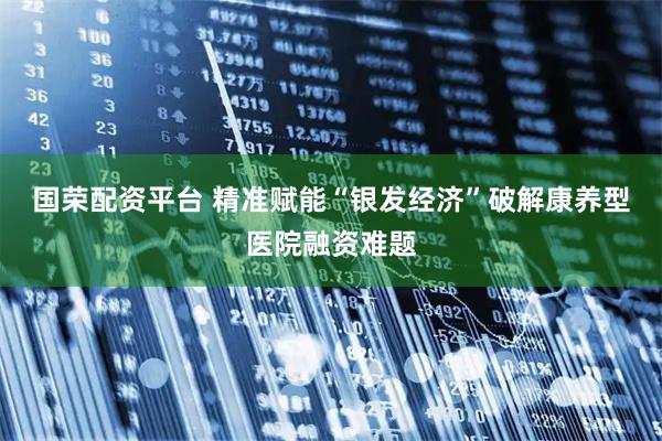 国荣配资平台 精准赋能“银发经济”破解康养型医院融资难题