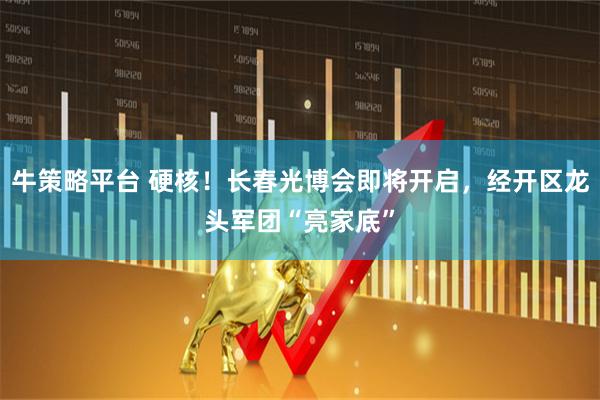 牛策略平台 硬核！长春光博会即将开启，经开区龙头军团“亮家底”