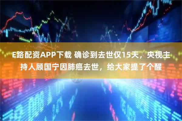 E路配资APP下载 确诊到去世仅15天，央视主持人顾国宁因肺癌去世，给大家提了个醒