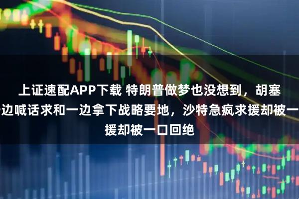 上证速配APP下载 特朗普做梦也没想到，胡塞武装一边喊话求和一边拿下战略要地，沙特急疯求援却被一口回绝