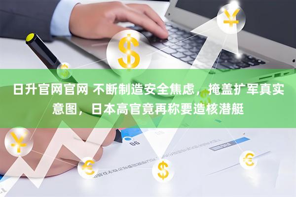 日升官网官网 不断制造安全焦虑，掩盖扩军真实意图，日本高官竟再称要造核潜艇