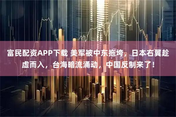 富民配资APP下载 美军被中东拖垮，日本右翼趁虚而入，台海暗流涌动，中国反制来了！